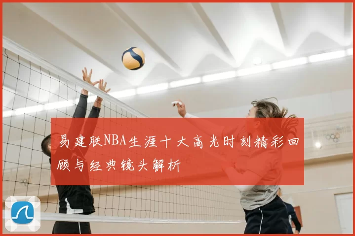 易建联NBA生涯十大高光时刻精彩回顾与经典镜头解析