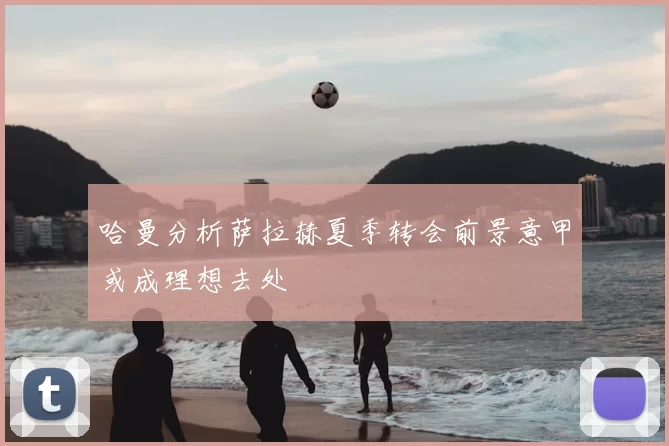 哈曼分析萨拉赫夏季转会前景意甲或成理想去处