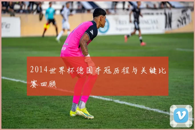 2014世界杯德国夺冠历程与关键比赛回顾