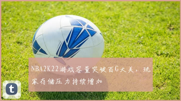 NBA2K22游戏容量突破百G大关，玩家存储压力持续增加