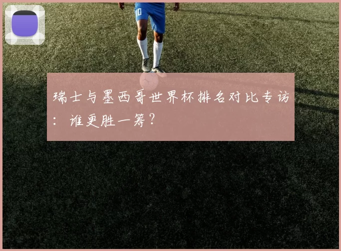 瑞士与墨西哥世界杯排名对比专访：谁更胜一筹？