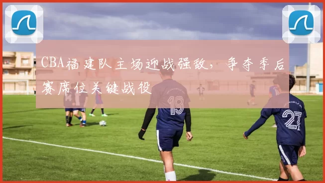 CBA福建队主场迎战强敌,争夺季后赛席位关键战役