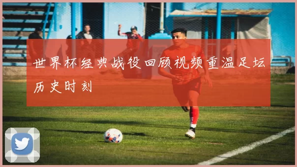 世界杯经典战役回顾视频重温足坛历史时刻