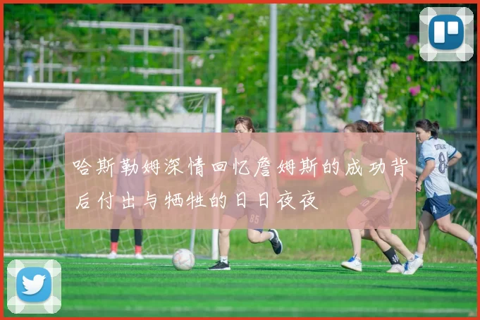 哈斯勒姆深情回忆詹姆斯的成功背后付出与牺牲的日日夜夜