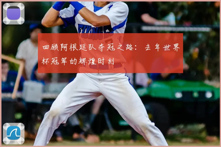 回顾阿根廷队夺冠之路：去年世界杯冠军的辉煌时刻
