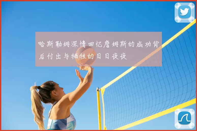 哈斯勒姆深情回忆詹姆斯的成功背后付出与牺牲的日日夜夜