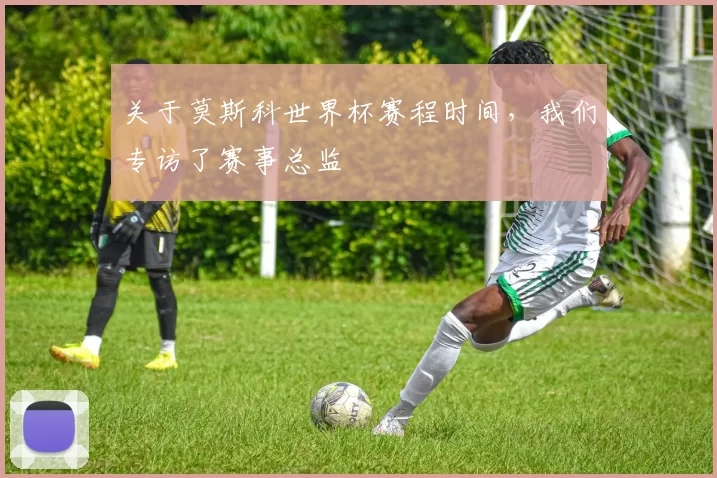 关于莫斯科世界杯赛程时间，我们专访了赛事总监