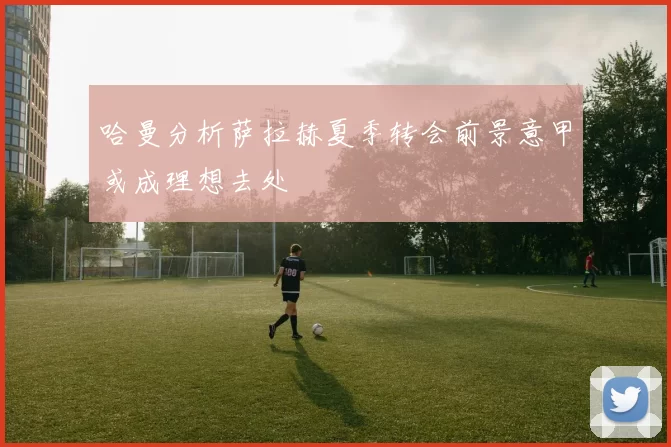 哈曼分析萨拉赫夏季转会前景意甲或成理想去处