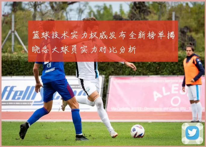 篮球技术实力权威发布全新榜单揭晓各大球员实力对比分析