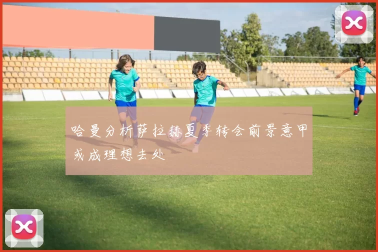 哈曼分析萨拉赫夏季转会前景意甲或成理想去处