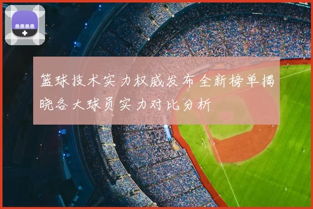 篮球技术实力权威发布全新榜单揭晓各大球员实力对比分析