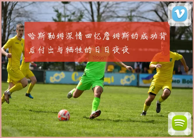 哈斯勒姆深情回忆詹姆斯的成功背后付出与牺牲的日日夜夜
