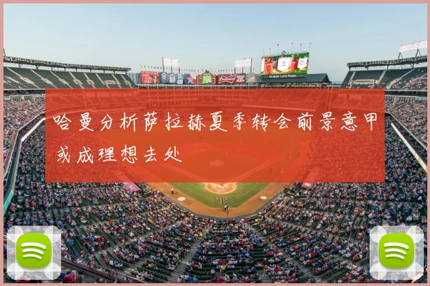 哈曼分析萨拉赫夏季转会前景意甲或成理想去处