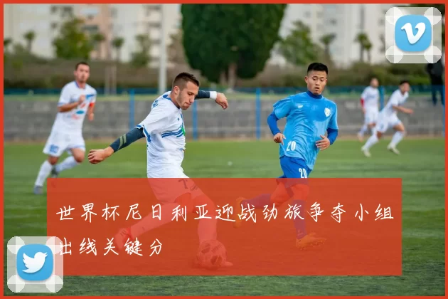 世界杯尼日利亚迎战劲旅争夺小组出线关键分