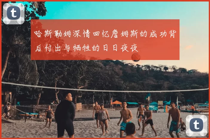 哈斯勒姆深情回忆詹姆斯的成功背后付出与牺牲的日日夜夜
