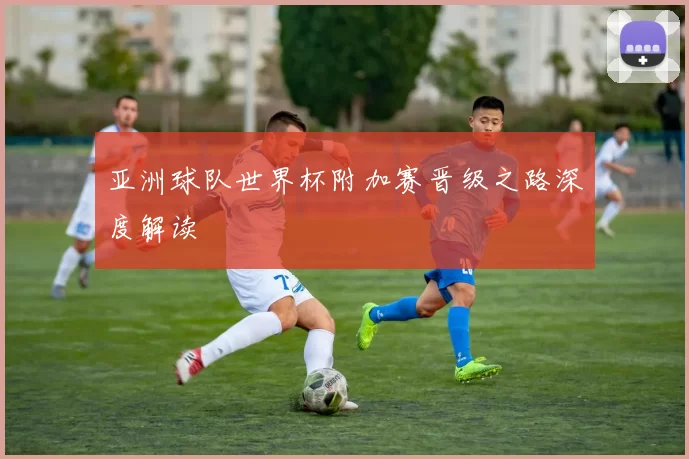 亚洲球队世界杯附加赛晋级之路深度解读