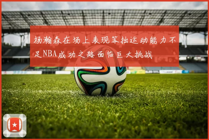 杨瀚森在场上表现笨拙运动能力不足NBA成功之路面临巨大挑战