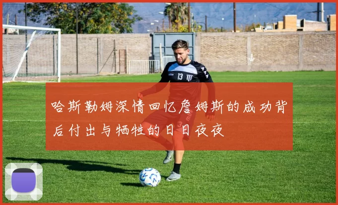 哈斯勒姆深情回忆詹姆斯的成功背后付出与牺牲的日日夜夜