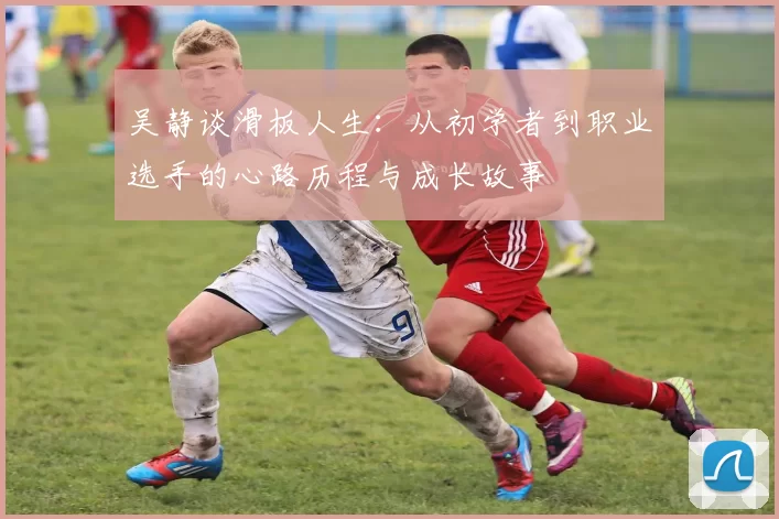 吴静谈滑板人生：从初学者到职业选手的心路历程与成长故事