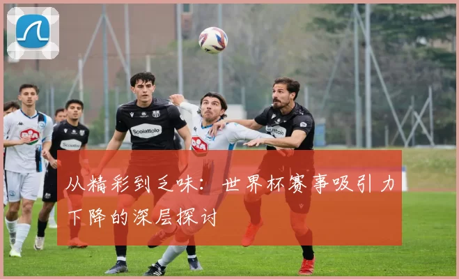 从精彩到乏味：世界杯赛事吸引力下降的深层探讨