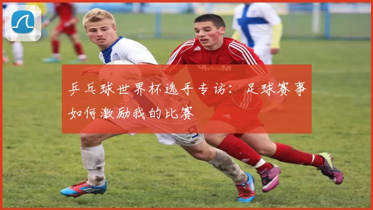 乒乓球世界杯选手专访：足球赛事如何激励我的比赛