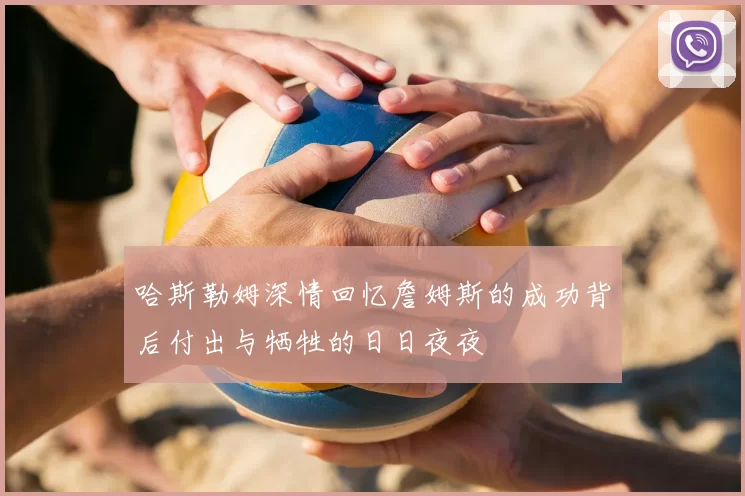 哈斯勒姆深情回忆詹姆斯的成功背后付出与牺牲的日日夜夜