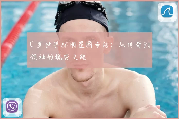 C 罗世界杯明星图专访：从传奇到领袖的蜕变之路
