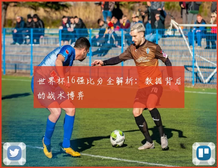 世界杯16强比分全解析：数据背后的战术博弈