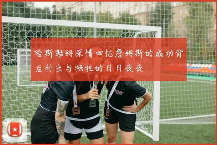 哈斯勒姆深情回忆詹姆斯的成功背后付出与牺牲的日日夜夜
