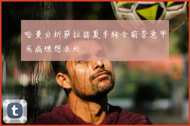 哈曼分析萨拉赫夏季转会前景意甲或成理想去处