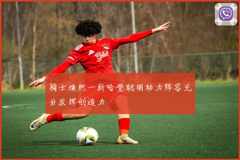 骑士焕然一新哈登聪明助力阵容充分发挥创造力