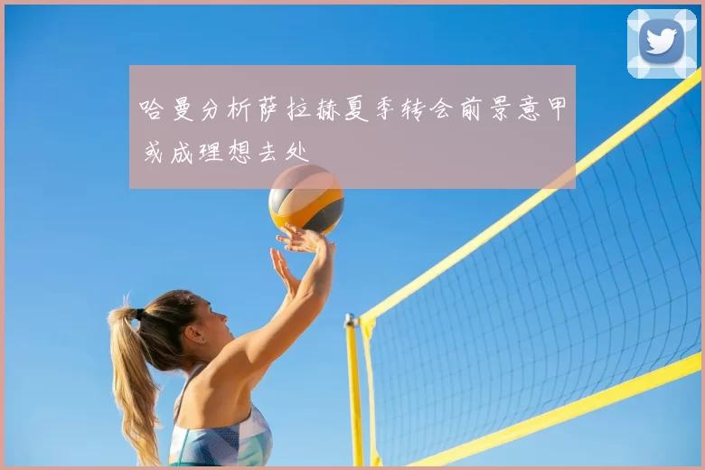 哈曼分析萨拉赫夏季转会前景意甲或成理想去处