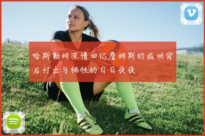哈斯勒姆深情回忆詹姆斯的成功背后付出与牺牲的日日夜夜
