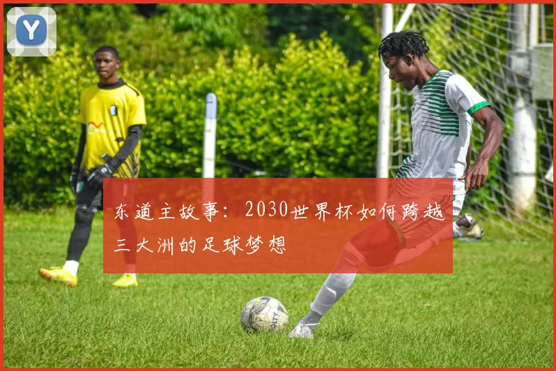 东道主故事：2030世界杯如何跨越三大洲的足球梦想