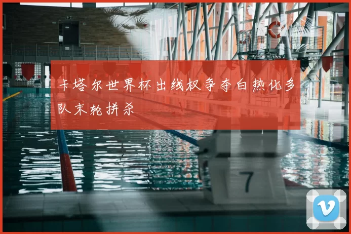 卡塔尔世界杯出线权争夺白热化多队末轮拼杀