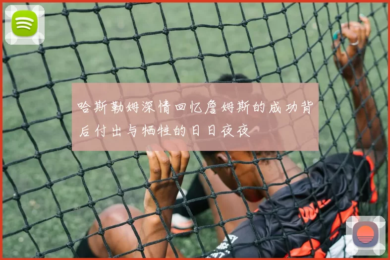 哈斯勒姆深情回忆詹姆斯的成功背后付出与牺牲的日日夜夜