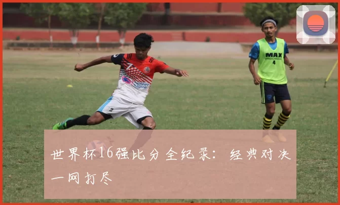 世界杯16强比分全纪录：经典对决一网打尽