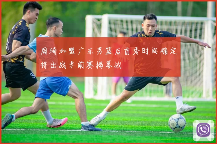 周琦加盟广东男篮后首秀时间确定将出战季前赛揭幕战
