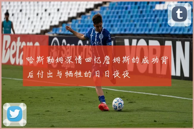 哈斯勒姆深情回忆詹姆斯的成功背后付出与牺牲的日日夜夜
