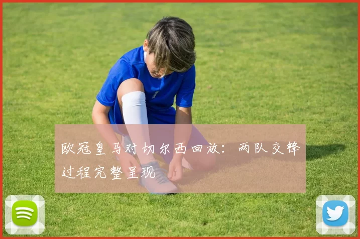 欧冠皇马对切尔西回放:两队交锋过程完整呈现