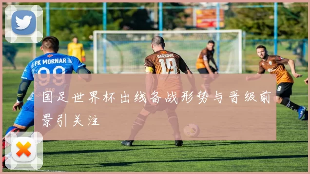 国足世界杯出线备战形势与晋级前景引关注