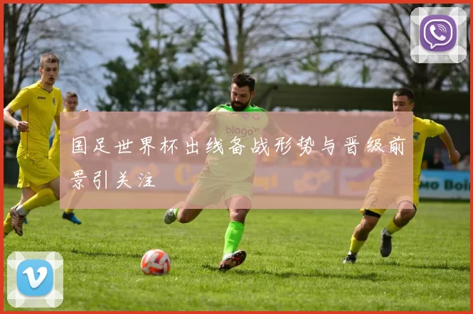 国足世界杯出线备战形势与晋级前景引关注