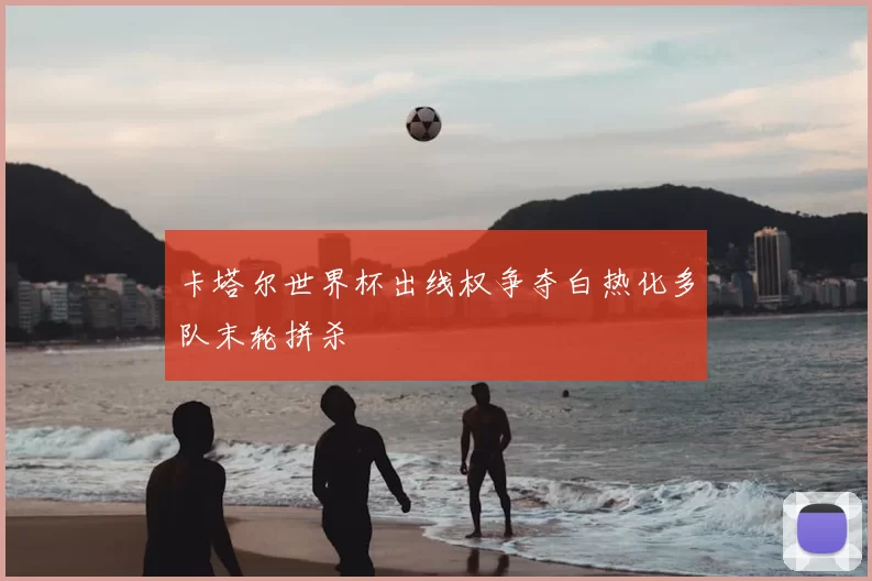 卡塔尔世界杯出线权争夺白热化多队末轮拼杀
