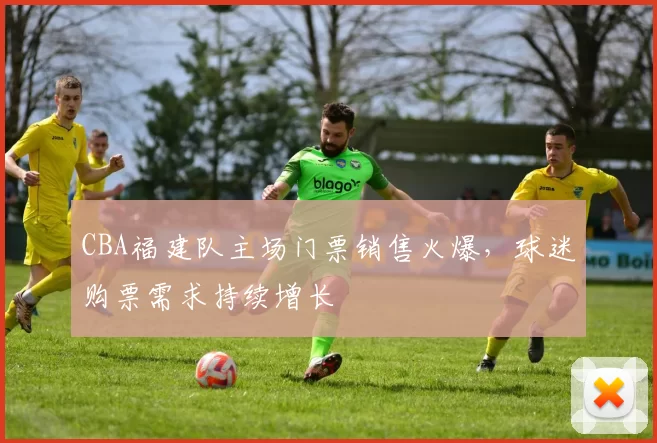 CBA福建队主场门票销售火爆，球迷购票需求持续增长