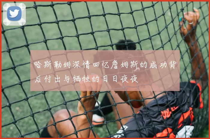 哈斯勒姆深情回忆詹姆斯的成功背后付出与牺牲的日日夜夜