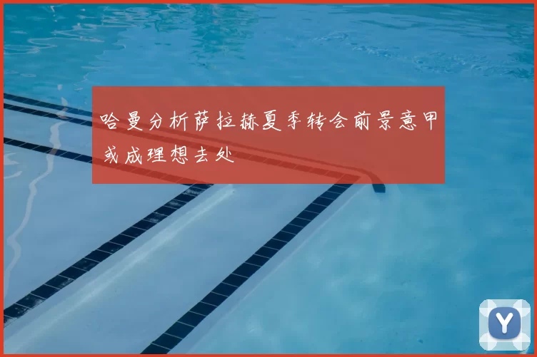 哈曼分析萨拉赫夏季转会前景意甲或成理想去处