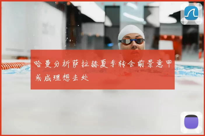 哈曼分析萨拉赫夏季转会前景意甲或成理想去处