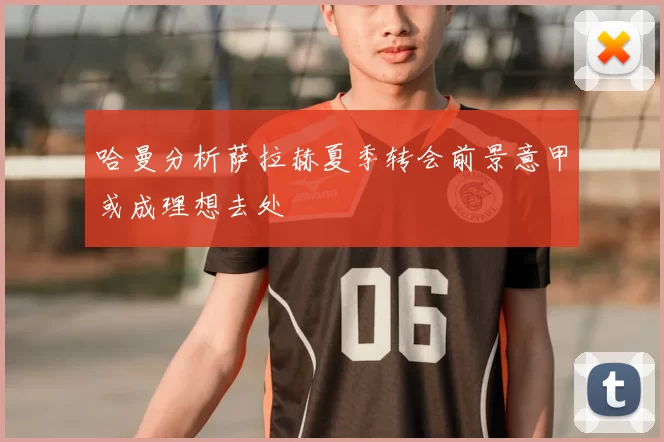 哈曼分析萨拉赫夏季转会前景意甲或成理想去处