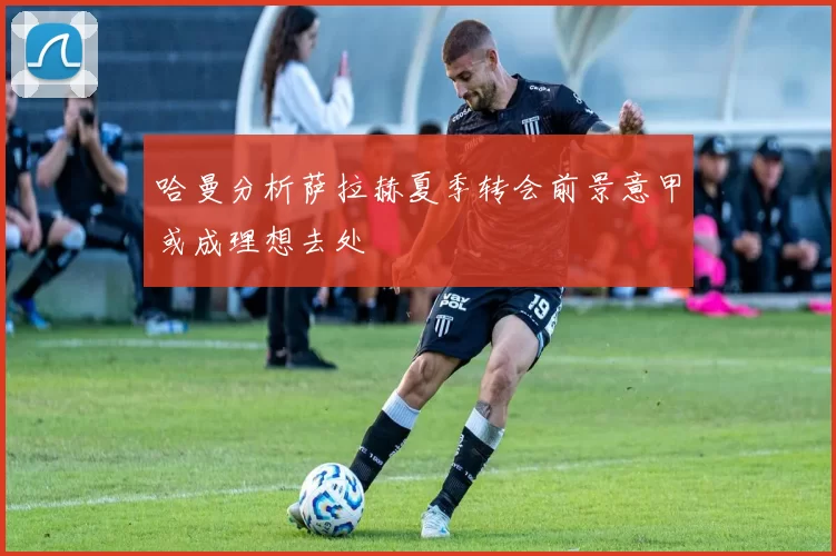 哈曼分析萨拉赫夏季转会前景意甲或成理想去处