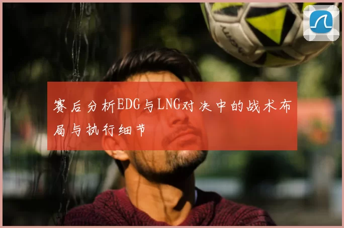赛后分析EDG与LNG对决中的战术布局与执行细节